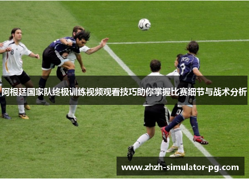 阿根廷国家队终极训练视频观看技巧助你掌握比赛细节与战术分析