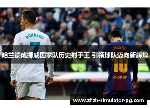 哈兰德成挪威国家队历史射手王 引领球队迈向新辉煌