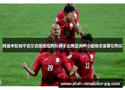 阿曼末轮憾平吉尔吉斯斯坦两队携手出局亚洲杯小组悬念落幕引热议