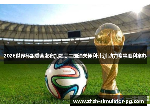 2026世界杯组委会发布加墨美三国通关便利计划 助力赛事顺利举办